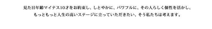 見た目年齢マイナス10才をお約束し、しとやかに、パワフルに、その人らしく個性を活かし、もっともっと人生の高いステージに立たせてあげたい、そう私たちは考えます。