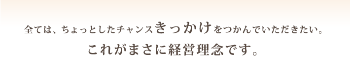 全ては、ちょっとしたチャンスきっかけをつかんでいただきたい。これがまさに経営理念です。