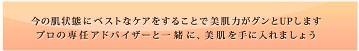 今の肌状態にベストなケアをすることで美肌力がグンとUPしますプロの専任アドバイザーと一緒に、美肌を手に入れましょう