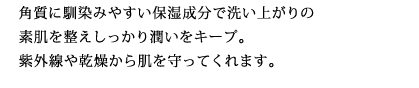 角質に馴染みやすい保湿成分で洗い上がりの素肌を整えしっかり潤いをキープ。紫外線や乾燥から肌を守ってくれます。