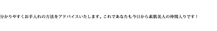 分かりやすくお手入れの方法をアドバイスいたします。これであなたも今日から素肌美人の仲間入りです!