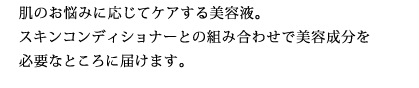 肌のお悩みに応じてケアする美容液。スキンコンディショナーとの組み合わせで美容成分を必要なところに届けます。